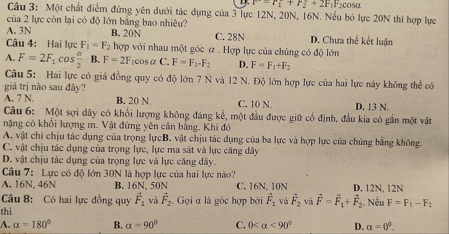 D. F^-=F_1^(-+F_2^2+2F_1)F_2 cosa
Câu 3: Một chất điểm đứng yên dưới tác dụng của 3 lực 12N, 20N, 16N. Nếu bỏ lực 20N thì hợp lực
của 2 lực còn lại có độ lớn bằng bao nhiêu?
A. 3N B. 20N C. 28N D. Chưa thể kết luận
Câu 4: Hai lực F_1=F_2 hợp với nhau một góc α . Hợp lực của chúng có độ lớn
A. F=2F_1cos  alpha /2  B. F=2F_1cos alpha C. F=F_1-F_2 D. F=F_1+F_2
Câu 5: Hai lực có giá đồng quy có độ lớn 7 N và 12 N. Độ lớn hợp lực của hai lực này không thể có
giá trị nào sau đây?
A. 7 N. B. 20 N. C. 10 N.
D. 13 N.
Câu 6: Một sợi dây có khối lượng không đáng kể, một đầu được giữ cố định, đầu kia có gắn một vật
nặng có khối lượng m. Vật đứng yên cân bằng. Khi đó
A. vật chỉ chịu tác dụng của trọng lựcB. vật chịu tác dụng của ba lực và hợp lực của chúng bằng không.
C. vật chịu tác dụng của trọng lực, lực ma sát và lực căng dây
D. vật chịu tác dụng của trọng lực và lực căng dây.
Câu 7: Lực có độ lớn 30N là hợp lực của hai lực nào?
A. 16N, 46N B. 16N, 50N C. 16N, 10N D. 12N, 12N
Câu 8: Có hai lực đồng quy vector F_1 và vector F_2.  Gọi α là góc hợp bởi vector F_1 và vector F_2 và vector F=vector F_1+vector F_2. Nếu F=F_1-F_2
thì
A. alpha =180° B. alpha =90° C. 0 <90^0 D. alpha =0^0.