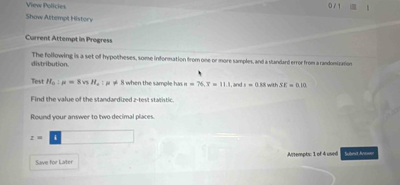 View Policies 0 / 
Show Attempt History 
Current Attempt in Progress 
The following is a set of hypotheses, some information from one or more samples, and a standard error from a randomization 
distribution. 
Test H_0:mu =8vsH_a:mu != 8 when the sample has n=76, overline x=11.1 , and s=0.88 wi hSE=0.10
Find the value of the standardized z -test statistic. 
Round your answer to two decimal places.
z=□
Save for Later Attempts: 1 of 4 used Submit Answer