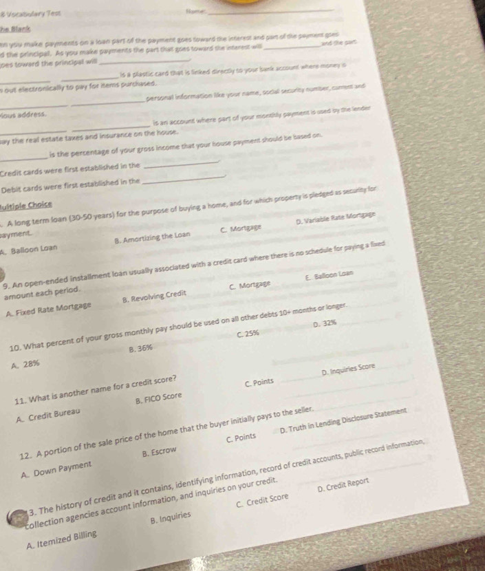 # Vocabulary Tess Hopercers
_
he Blank
an you make payments on a loan part of the payment goes toward the interest and part of the sayment goes
d the principal. As you make payments the part that goes toward the interest will ad te gart 
loes toward the principal will
_
_
_
is a plastic card that is linked directly to your bank account where money is
out electronically to pay for items purchased.
_
_
persoinal information like your name, social security number, caments and
Yous address.
is an account where part of your monsihly payment is used by the lender
_
_
say the real estate taxes and insurance on the house.
_
_
is the persentage of your gross income that your house payment should be based on.
_
Credit cards were first established in the
Debit cards were first established in the
Iultiple Choice
. A long term loan (30-50 years) for the purpose of buying a home, and for which property is pledged as security for
D. Variable Rate Mortgage
ayment.
A. Balloon Loan B. Amortizing the Loan C. Mortgage
9. An open-ended installment loan usually associated with a credit card where there is no schedule for paying a fixed
E.. Balloon Loan
amount each period.
A. Fixed Rate Mortgage B. Revolving Credit C. Mortgage
D. 32%
10. What percent of your gross monthly pay should be used on all other debts 10+ months or longer.
B. 36% C. 25%
A. 28%
11. What is another name for a credit score?
C. Points _D. Inquiries Score
A. Credit Bureau B. FICO Score
12. A portion of the sale price of the home that the buyer initially pays to the seller.
A. Down Payment B. Escrow C. Points D. Truth in Lending Disclosure Statement
3. The history of credit and it contains, identifying information, record of credit accounts, public record information
D. Credit Report
collection agencies account information, and inquiries on your credit.
A. Itemized Billing B. Inquiries C. Credit Score