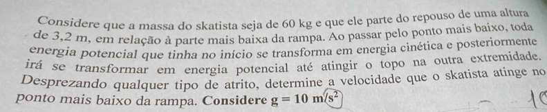 Considere que a massa do skatista seja de 60 kg e que ele parte do repouso de uma altura 
de 3,2 m, em relação à parte mais baixa da rampa. Ao passar pelo ponto mais baixo, toda 
energia potencial que tinha no início se transforma em energia cinética e posteriormente 
irá se transformar em energia potencial até atingir o topo na outra extremidade 
Desprezando qualquer tipo de atrito, determine a velocidade que o skatista atinge no 
ponto mais baixo da rampa. Considere g=10m/s^2