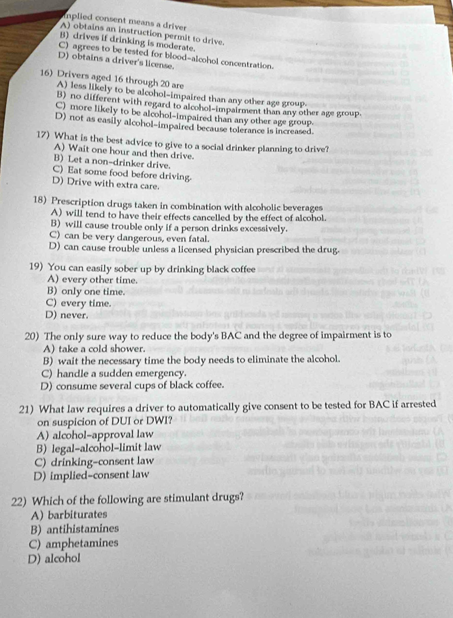 implied consent means a driver
A) obtains an instruction permit to drive.
B) drives if drinking is moderate.
C) agrees to be tested for blood-alcohol concentration.
D) obtains a driver's license.
16) Drivers aged 16 through 20 are
A) less likely to be alcohol-impaired than any other age group.
B) no different with regard to alcohol-impairment than any other age group.
C) more likely to be alcohol-impaired than any other age group.
D) not as easily alcohol-impaired because tolerance is increased.
17) What is the best advice to give to a social drinker planning to drive?
A) Wait one hour and then drive.
B) Let a non-drinker drive.
C) Eat some food before driving.
D) Drive with extra care.
18) Prescription drugs taken in combination with alcoholic beverages
A) will tend to have their effects cancelled by the effect of alcohol.
B) will cause trouble only if a person drinks excessively.
C) can be very dangerous, even fatal.
D) can cause trouble unless a licensed physician prescribed the drug.
19) You can easily sober up by drinking black coffee
A) every other time.
B) only one time.
C) every time.
D) never.
20) The only sure way to reduce the body's BAC and the degree of impairment is to
A) take a cold shower.
B) wait the necessary time the body needs to eliminate the alcohol.
C) handle a sudden emergency.
D) consume several cups of black coffee.
21) What law requires a driver to automatically give consent to be tested for BAC if arrested
on suspicion of DUI or DWI?
A) alcohol-approval law
B) legal-alcohol-limit law
C) drinking-consent law
D) implied-consent law
22) Which of the following are stimulant drugs?
A) barbiturates
B) antihistamines
C) amphetamines
D) alcohol