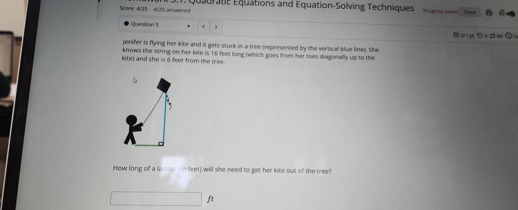 Quauratic Équations and Equation-Solving Techniques Progress saved 
Score: 4/25 4/25 answered Done sqrt(6) 
Question 5 
< > 
B 0/1 p > 3$9 
Jenifer is flying her kite and it gets stuck in a tree (represented by the vertical blue line). She 
knows the string on her kite is 16 feet long (which goes from her toes diagonally up to the 
kite) and she is 6 feet from the tree. 
How long of a ladder (in feet) will she need to get her kite out of the tree?
ft