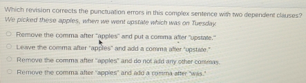 Which revision corrects the punctuation errors in this complex sentence with two dependent clauses?
We picked these apples, when we went upstate which was on Tuesday
Remove the comma after "apples" and put a comma after "upstate."
Leave the comma after "apples" and add a comma after "upstate."
Remove the comma after "apples" and do not add any other commas.
Remove the comma after "apples" and add a comma after “was.”