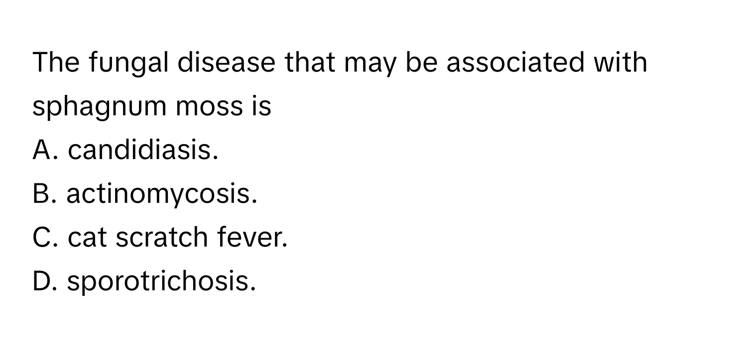 The fungal disease that may be associated with sphagnum moss is
A. candidiasis.
B. actinomycosis.
C. cat scratch fever.
D. sporotrichosis.