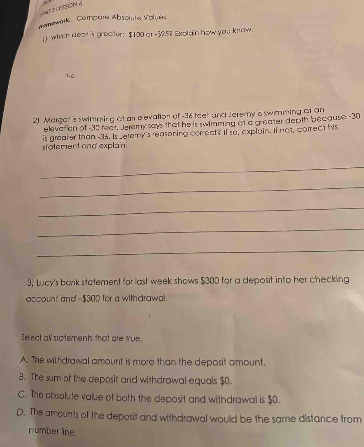 LESSON 6
Homework: Compare Absolute Values
1) Which debt is greater: -$100 or -$95? Explain how you know.
2) Margot is swimming at an elevation of -36 feet and Jeremy is swimming at an
elevation of -30 feet. Jeremy says that he is swimming at a greater depth because -30
is greater than -36. Is Jeremy's reasoning correct? If so, explain. If not, correct his
statement and explain.
_
_
_
_
_
3) Lucy's bank statement for last week shows $300 for a deposit into her checking
account and -$300 for a withdrawal.
Select all statements that are true.
A. The withdrawal amount is more than the deposit amount.
B. The sum of the deposit and withdrawal equals $0.
C. The absolute value of both the deposit and withdrawal is $0.
D. The amounts of the deposit and withdrawal would be the same distance from
number line.