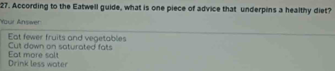 According to the Eatwell guide, what is one piece of advice that underpins a healthy diet?
Your Answer
Eat fewer fruits and vegetables
Cut down on saturated fats
Eat more salt
Drink less water
