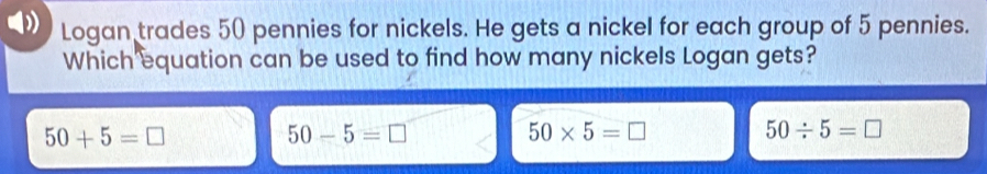 Logan trades 50 pennies for nickels. He gets a nickel for each group of 5 pennies.
Which equation can be used to find how many nickels Logan gets?
50+5=□
50-5=□
50* 5=□
50/ 5=□