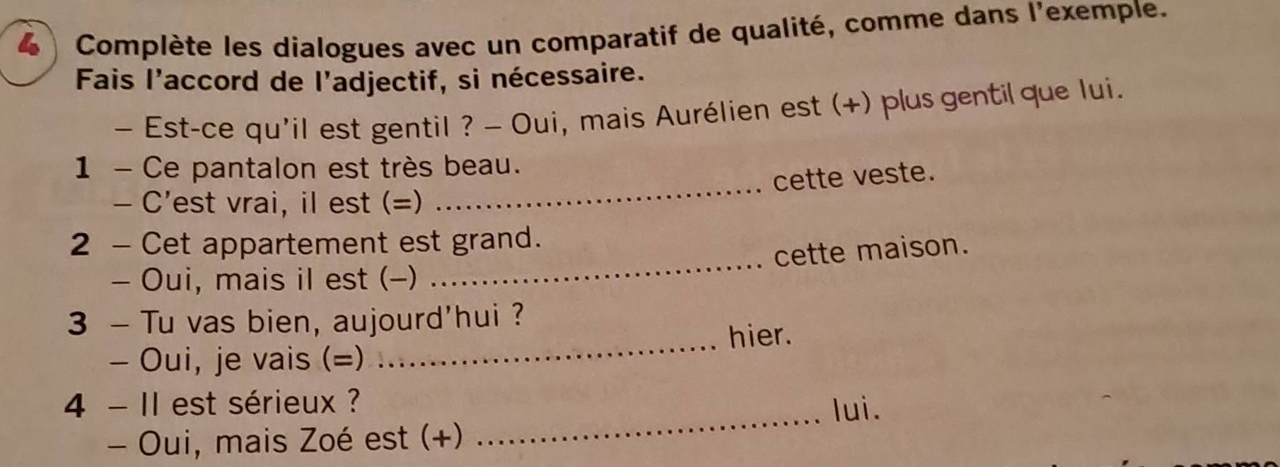 Complète les dialogues avec un comparatif de qualité, comme dans l'exemple. 
Fais l'accord de l'adjectif, si nécessaire. 
- Est-ce qu'il est gentil ? - Oui, mais Aurélien est (+) plus gentil que lui. 
_ 
1 - Ce pantalon est très beau. 
cette veste. 
- C'est vrai, il est (=) 
2 - Cet appartement est grand. 
cette maison. 
- Oui, mais il est (-) 
_ 
3 - Tu vas bien, aujourd'hui ? 
hier. 
- Oui, je vais (=) 
_ 
4 - II est sérieux ? 
_lui. 
- Oui, mais Zoé est (+)