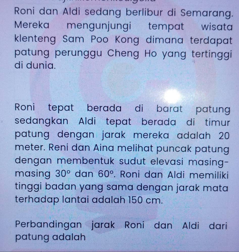 Roni dan Aldi sedang berlibur di Semarang. 
Mereka mengunjungi tempat wisata 
klenteng Sam Poo Kong dimana terdapat 
patung perunggu Cheng Ho yang tertinggi 
di dunia. 
Roni tepat berada di barat patung 
sedangkan Aldi tepat berada di timur 
patung dengan jarak mereka adalah 20
meter. Reni dan Aina melihat puncak patung 
dengan membentuk sudut elevasi masing- 
masing 30° dan 60°. Roni dan Aldi memiliki 
tinggi badan yang sama dengan jarak mata 
terhadap lantai adalah 150 cm. 
Perbandingan jarak Roni dan Aldi dari 
patung adalah