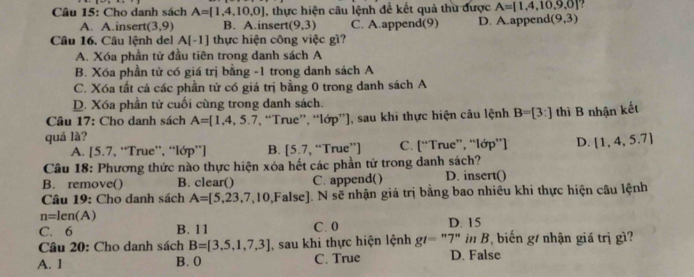 Cho danh sách A=[1,4,10,0] , thực hiện câu lệnh để kết quả thu được A=[1,4,10,9,0]
A. A.insert (3,9) B. A.insert (9,3) C. A.append(9) D. A.append( (9,3)
Câu 16. Câu lệnh del A[-1] thực hiện công việc gì?
A. Xóa phần tử đầu tiên trong danh sách A
B. Xóa phần tử có giá trị bằng -1 trong danh sách A
C. Xóa tất cả các phần tử có giá trị bằng 0 trong danh sách A
D. Xóa phần tử cuối cùng trong danh sách.
Câu 17: Cho danh sách A=[1,4,5.7 *, “True”, “lớp”], sau khi thực hiện câu lệnh B=[3:] thì B nhận kết
quả là?
A. [5.7, “True”, “lớp”] B. [5.7 , “True”) C. [“True”, “lớp”] D. [1,4,5.7]
Câu 18: Phương thức nào thực hiện xóa hết các phần tử trong danh sách?
B. remove() B. clear() C. append() D. insert()
Câu 19: Cho danh sách A=[5,23,7,10,False]. N sẽ nhận giá trị bằng bao nhiêu khi thực hiện câu lệnh
n=len(A)
C. 6 B. 11 C. 0 D. 15
Câu 20: Cho danh sách B=[3,5,1,7,3] , sau khi thực hiện lệnh g/= "7" in B, biến g/ nhận giá trị gì?
A. 1 B. 0 C. True D. False