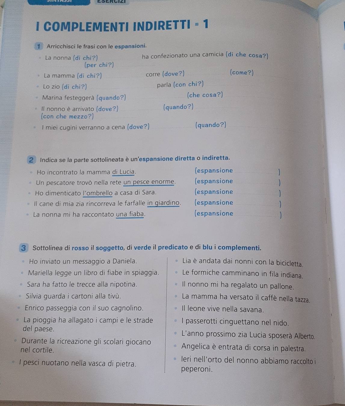 COMPLEMENTI INDIRETTI - 1
1 Arricchisci le frasi con le espansioni.
La nonna (di chi?) ha confezionato una camicia (di che cosa?)
(per chi?)
La mamma (di chi?) _corre (dove?)_
(come?)
_
Lo zio (di chi?) _parla (con chi?)_
Marina festeggerà (quando?) _(che cosa?)_
Il nonno è arrivato (dove?) _(quando?)_
(con che mezzo?)
I miei cugini verranno a cena (dove?) _(quando?)_
2 Indica se la parte sottolineata è un'espansione diretta o indiretta.
Ho incontrato la mamma di Lucia. (espansione_
Un pescatore trovò nella rete un pesce enorme. (espansione _
Ho dimenticato l’ombrello a casa di Sara. (espansione_
Il cane di mia zia rincorreva le farfalle in giardino. (espansione_
)
La nonna mi ha raccontato una fiaba. (espansione_
3 Sottolinea di rosso il soggetto, di verde il predicato e di blu i complementi.
Ho inviato un messaggio a Daniela. Lia è andata dai nonni con la bicicletta.
Mariella legge un libro di fiabe in spiaggia. Le formiche camminano in fila indiana.
Sara ha fatto le trecce alla nipotina. Il nonno mi ha regalato un pallone.
Silvia guarda i cartoni alla tivù.  La mamma ha versato il caffè nella tazza.
Enrico passeggia con il suo cagnolino. Il leone vive nella savana.
La pioggia ha allagato i campi e le strade I passerotti cinguettano nel nido.
del paese.  L'anno prossimo zia Lucia sposerà Alberto.
Durante la ricreazione gli scolari giocano  Angelica è entrata di corsa in palestra.
nel cortile.
leri nell'orto del nonno abbiamo raccolto i
I pesci nuotano nella vasca di pietra.
peperoni.