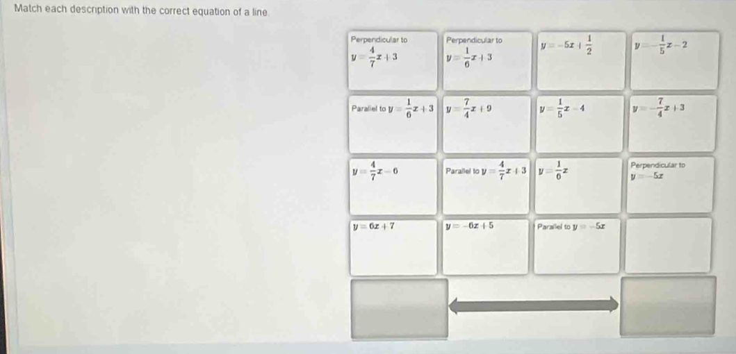 Match each description with the correct equation of a line
Perpendicular to Perpendicular to y=-5x+ 1/2  y=- 1/5 z-2
y= 4/7 x+3 y= 1/6 x+3
Paraliel to y= 1/6 x+3 y= 7/4 x+9 y= 1/5 x-4 y=- 7/4 x+3
y= 4/7 x-6 Parallel to y= 4/7 x+3 y= 1/6 x Perpendicular to
y=-5x
y=6x+7 y=-6x+5 Parallel to y=-5x