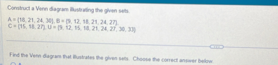 Construct a Venn diagram illustrating the given sets.
A= 18,21,24,30 , B= 9,12,18,21,24,27 ,
C= 15,18,27 , U= 9,12,15,18,21,24,27,30,33
Find the Venn diagram that illustrates the given sets. Choose the correct answer below.