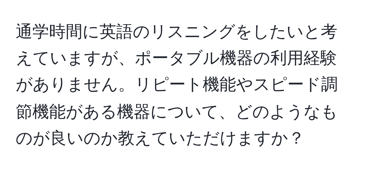 通学時間に英語のリスニングをしたいと考えていますが、ポータブル機器の利用経験がありません。リピート機能やスピード調節機能がある機器について、どのようなものが良いのか教えていただけますか？