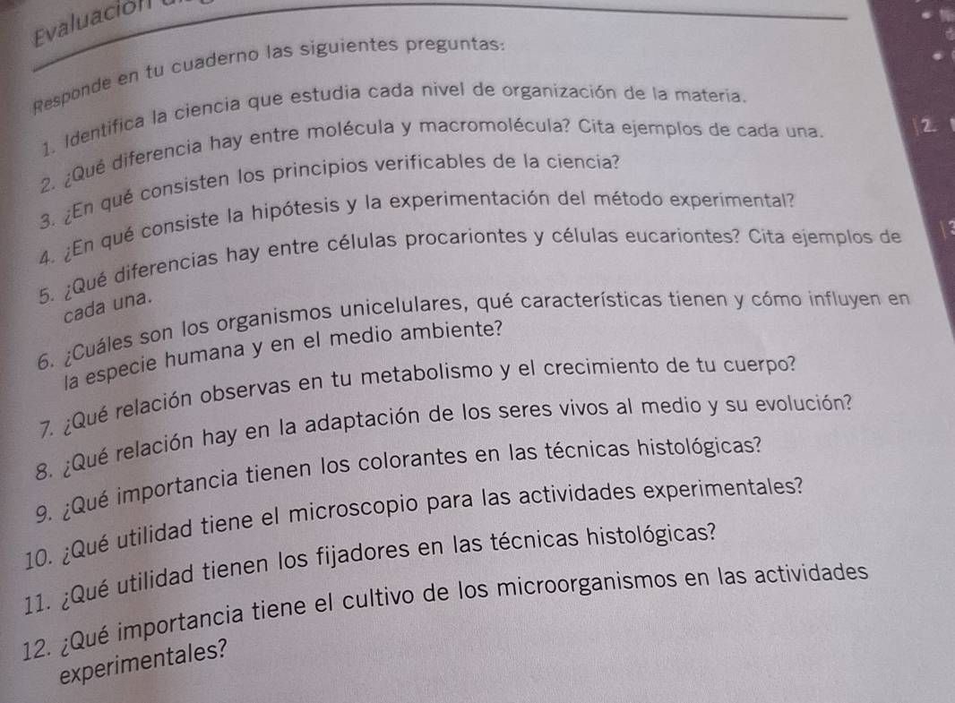 valuación 
Responde en tu cuaderno las siguientes preguntas: 
1. Identifica la ciencia que estudia cada nivel de organización de la materia. 
2. ¿Qué diferencia hay entre molécula y macromolécula? Cita ejemplos de cada una. 
2 
3. ¿En qué consisten los principios verificables de la ciencia? 
4. ¿En qué consiste la hipótesis y la experimentación del método experimental? 
5. ¿Qué diferencias hay entre células procariontes y células eucariontes? Cita ejemplos de 13 
cada una. 
6. ¿Cuáles son los organismos unicelulares, qué características tienen y cómo influyen en 
la especie humana y en el medio ambiente? 
7. ¿Qué relación observas en tu metabolismo y el crecimiento de tu cuerpo? 
8. ¿Qué relación hay en la adaptación de los seres vivos al medio y su evolución? 
9. ¿Qué importancia tienen los colorantes en las técnicas histológicas? 
10. ¿Qué utilidad tiene el microscopio para las actividades experimentales? 
11. ¿Qué utilidad tienen los fijadores en las técnicas histológicas? 
12. ¿Qué importancia tiene el cultivo de los microorganismos en las actividades 
experimentales?