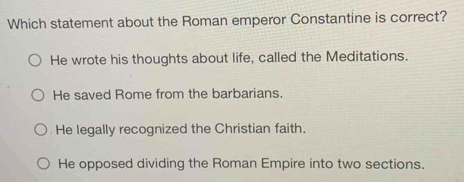 Which statement about the Roman emperor Constantine is correct?
He wrote his thoughts about life, called the Meditations.
He saved Rome from the barbarians.
He legally recognized the Christian faith.
He opposed dividing the Roman Empire into two sections.