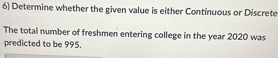 Determine whether the given value is either Continuous or Discrete 
The total number of freshmen entering college in the year 2020 was 
predicted to be 995.