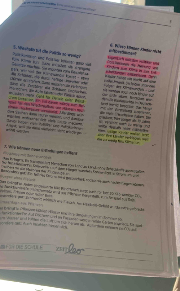 a dle Schulbe-Arbetsblätter | Ves ied aue unsernm aiman
5
6. Wieso können Kinder nicht
mitbestimmen?
5. Weshalb tut die Politik so wenig? Politikerinnen die Meinung von
Eigentlich müssten Politiker und
Politikerinnen und Politiker könnten ganz viel Kindern zum Kiima in ihre Ent-
fürs Klima tun. Dazu müssten sie strengere scheldungen einbeziehen. Denn
Gesetze machen. Sie müssten zum Beispiel sa- Kinder haben ein Recht auf eine
gen, wie viel der Klimawandel kostet - etwa heile Umwelt. Sie lelden unter den
die Schäden, die durch heftige Unwetter oder  Folgen des Kiimawandels - und
Dürren entstehen. Dann müssten sie verlangen, sie werden auch noch länger auf
dass die Zerstörer die Schäden begleichen. der Erde leben. Trotzdern wer-
Menschen, die Auto fahren oder Fleisch essen, den die Kinderrechte in Deutsch-
müssten mehr Geld für Benzin oder Würst land wenig beachtet. Das hängt
chen bezahlen. Ein Teil davon würde zum Bei- mit der Vorstellung zusammen,
spiel für den Wiederaufbau von Häusern nach die viele Erwachsene haben. Sie
einem Hochwasser verwendet. Allerdings wür glauben: Wer jünger als 18 Jahre
den Sachen dann teurer werden, und darüber ist, versteht noch zu wenig und
würden wahrscheinlich viele Leute meckern. solite deshalb nicht mitbestim-
Davor haben viele Politiker und Politikerinnen men. Einige Kinder wollen jetzt
Angst, weil sie dann vielleicht nicht wiederge- aber ihre Länder verklagen, weil
wählt werden. die zu wenig fürs Klima tun.
7. Wie können neue Erfindungen heifen?
Flugzeug mit Sonnenantrieb
Das bringt's: Es transportiert Menschen von Land zu Land, ohne Schadstoffe auszustoßen.
So funktionlert's: Solarzellen auf dem Flieger wandeln Sonnenlicht in Strom um und
treiben so die Motoren der Flugzeuge an.
Besonders gut: Ein Teil des Stroms wird gespeichert, sodass sie auch nachts fliegen können.
Burger ohne Flelsch Das bringt's: Jedes eingesparte Kilo Rindfleisch sorgt auch für fast 30 Kilo weniger CO.
So funktioniert's: Fleischersatz wird aus Pflanzen hergestellt, zum Beispiel aus Soja,
Veizen, Erbsen oder Roter Bete.
gesonders gut: Schmeckt wirklich wie Fleisch. Am Reinbeiß-Gefühl wurde extra geforscht.
imaaniage aus Pflanzen
as bringt's: Pflanzen kühlen Häuser und ihre Umgebungen im Sommer ab.
funktioniert's: Auf Dächern und an Fassaden werden wilde Gärten angelegt. Sie spel-
m Wasser und kühlen die Luft urn sich herum ab. Außerdem nehmen sie CO- auf.
sonders gut: Auch Insekten freuen sich.
FOR DIE SCHULE ZEITL2O