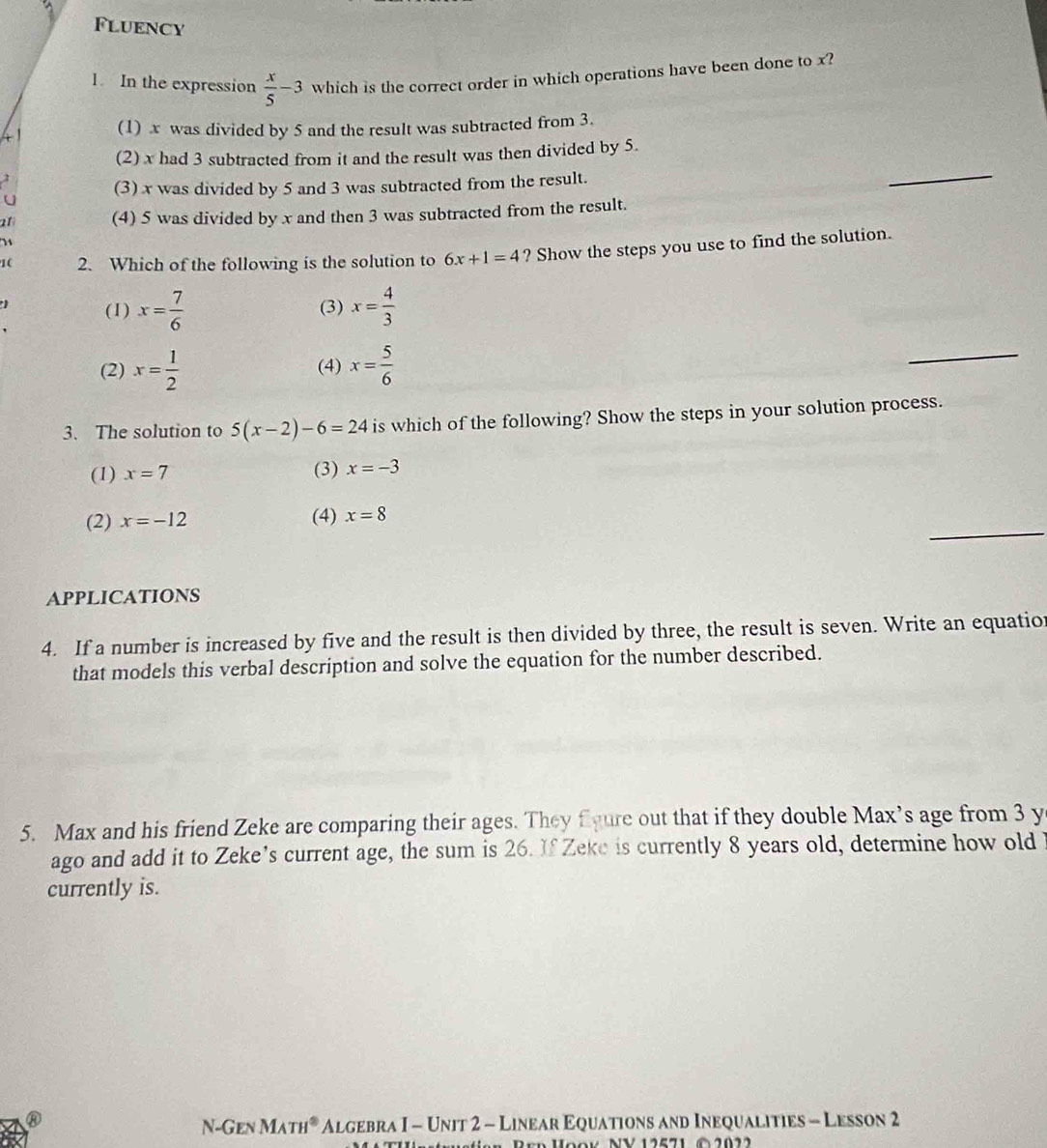 Fluency
1. In the expression  x/5 -3 which is the correct order in which operations have been done to x?
(1) x was divided by 5 and the result was subtracted from 3.
(2) x had 3 subtracted from it and the result was then divided by 5.
(3) x was divided by 5 and 3 was subtracted from the result.
_
a1 (4) 5 was divided by x and then 3 was subtracted from the result.

1( 2. Which of the following is the solution to 6x+1=4 ? Show the steps you use to find the solution.
 (1) x= 7/6  (3) x= 4/3 
(2) x= 1/2  (4) x= 5/6 
_
3. The solution to 5(x-2)-6=24 is which of the following? Show the steps in your solution process.
(1) x=7 (3) x=-3
_
(2) x=-12 (4) x=8
APPLICATIONS
4. If a number is increased by five and the result is then divided by three, the result is seven. Write an equatior
that models this verbal description and solve the equation for the number described.
5. Max and his friend Zeke are comparing their ages. They fgure out that if they double Max’s age from 3 y
ago and add it to Zeke's current age, the sum is 26. If Zeke is currently 8 years old, determine how old i
currently is.
N-Gen MATH^8 Algebra I - Unit 2 - Linear Equations and Inequalities - Lesson 2