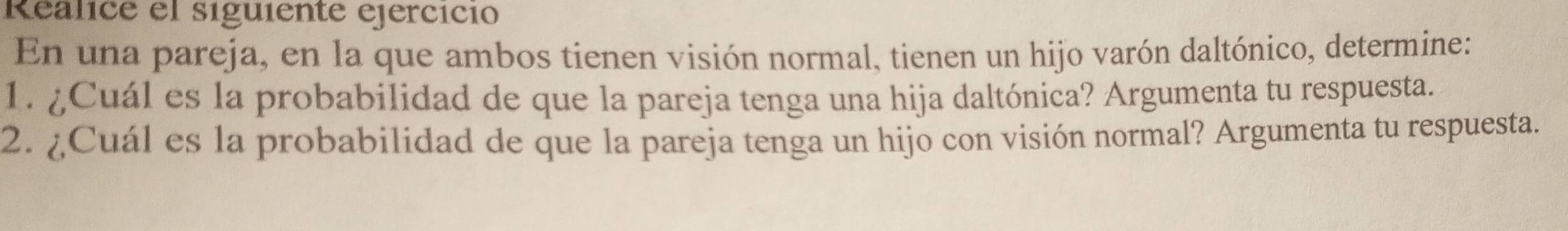 Realice el siguiente ejercicio 
En una pareja, en la que ambos tienen visión normal, tienen un hijo varón daltónico, determine: 
1. ¿Cuál es la probabilidad de que la pareja tenga una hija daltónica? Argumenta tu respuesta. 
2. ¿Cuál es la probabilidad de que la pareja tenga un hijo con visión normal? Argumenta tu respuesta.