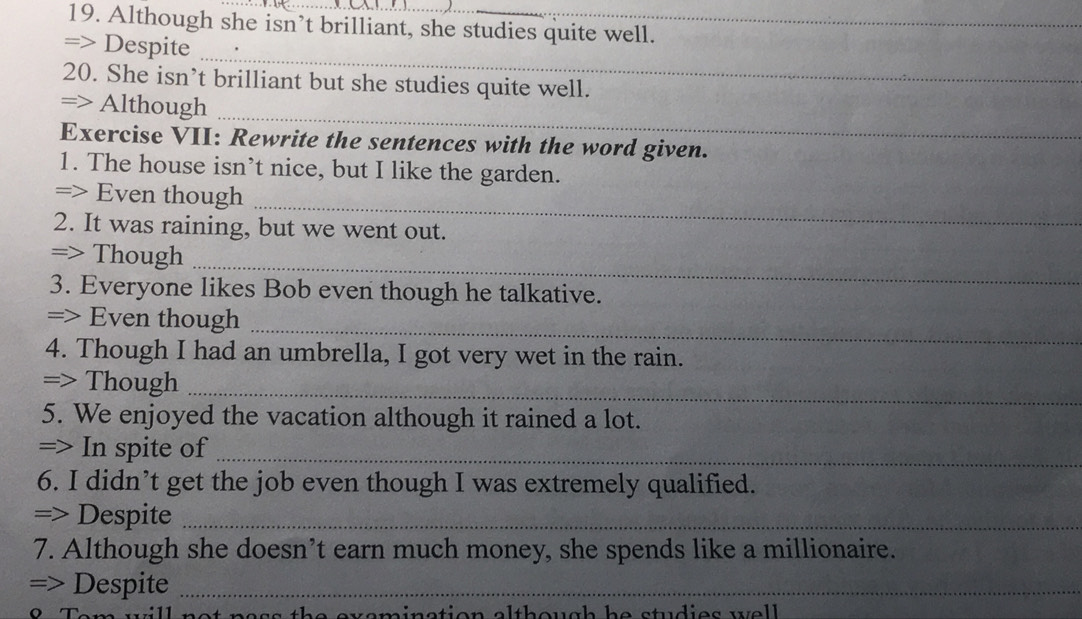 Although she isn’t brilliant, she studies quite well. 
_ 
=> Despite 
20. She isn’t brilliant but she studies quite well. 
_ 
=> Although 
Exercise VII: Rewrite the sentences with the word given. 
1. The house isn’t nice, but I like the garden. 
=> Even though 
_ 
2. It was raining, but we went out. 
=> Though_ 
3. Everyone likes Bob even though he talkative. 
=> Even though 
_ 
4. Though I had an umbrella, I got very wet in the rain. 
=> Though_ 
5. We enjoyed the vacation although it rained a lot. 
=> In spite of_ 
6. I didn’t get the job even though I was extremely qualified. 
=> Despite_ 
7. Although she doesn’t earn much money, she spends like a millionaire. 
=> Despite_ 
e m in ation although h e studies w e l .