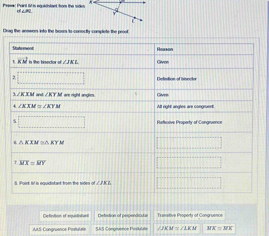 Prove: Point M is equidistant from the sides
of ∠ JKL
Drag the answers into the boxes to correctly complete the proof.
Definition of equidistant Definition of perpendicular Transitive Property of Congruence
AAS Congruence Postulate SAS Congruence Postulate ∠ JKM≌ ∠ LKM overline MK≌ overline MK