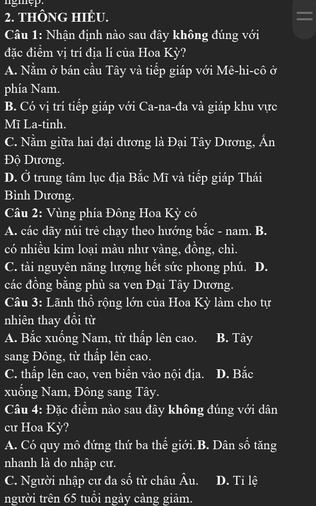 THÔNG HIÊU.
Câu 1: Nhận định nào sau đây không đúng với
đặc điểm vị trí địa lí của Hoa Kỳ?
A. Nằm ở bán cầu Tây và tiếp giáp với Mê-hi-cô ở
phía Nam.
B. Có vị trí tiếp giáp với Ca-na-đa và giáp khu vực
Mĩ La-tinh.
C. Nằm giữa hai đại dương là Đại Tây Dương, Ấn
Độ Dương.
D. Ở trung tâm lục địa Bắc Mĩ và tiếp giáp Thái
Bình Dương.
Câu 2: Vùng phía Đông Hoa Kỳ có
A. các dãy núi trẻ chạy theo hướng bắc - nam. B.
có nhiều kim loại màu như vàng, đồng, chì.
C. tài nguyên năng lượng hết sức phong phú. D.
các đồng bằng phù sa ven Đại Tây Dương.
Câu 3: Lãnh thổ rộng lớn của Hoa Kỳ làm cho tự
nhiên thay đổi từ
A. Bắc xuống Nam, từ thấp lên cao. B. Tây
sang Đông, từ thấp lên cao.
C. thấp lên cao, ven biền vào nội địa. D. Bắc
xuống Nam, Đông sang Tây.
Câu 4: Đặc điểm nào sau đây không đúng với dân
cư Hoa Kỳ?
A. Có quy mô đứng thứ ba thế giới.B. Dân số tăng
nhanh là do nhập cư.
C. Người nhập cư đa số từ châu Âu. D. Tỉ lệ
người trên 65 tuổi ngày càng giảm.