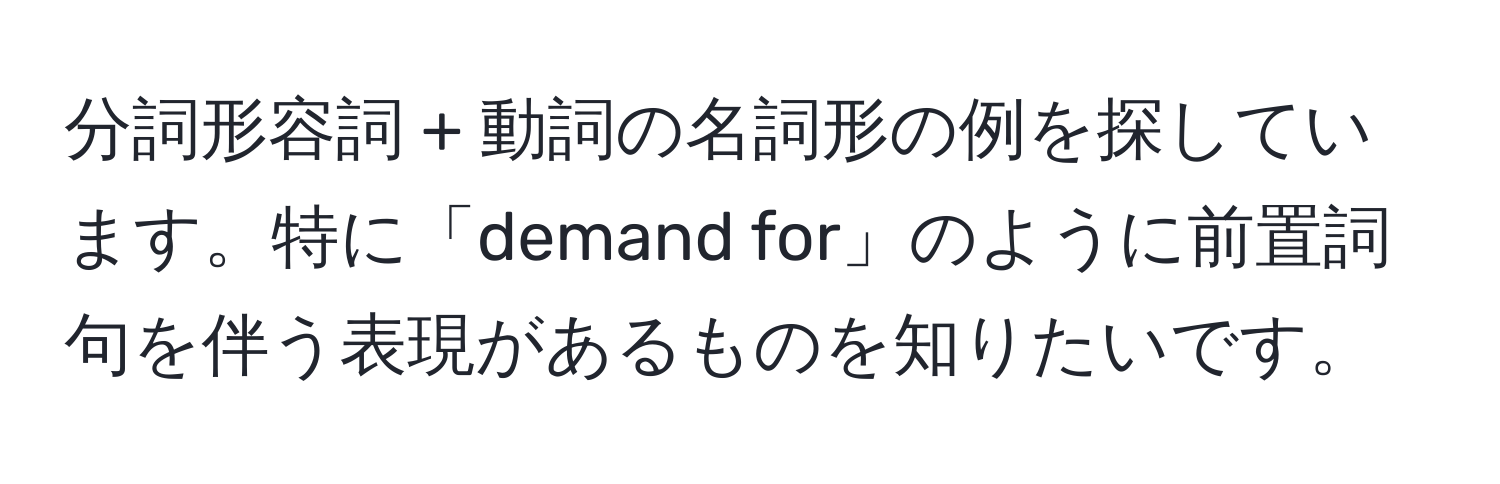 分詞形容詞 + 動詞の名詞形の例を探しています。特に「demand for」のように前置詞句を伴う表現があるものを知りたいです。