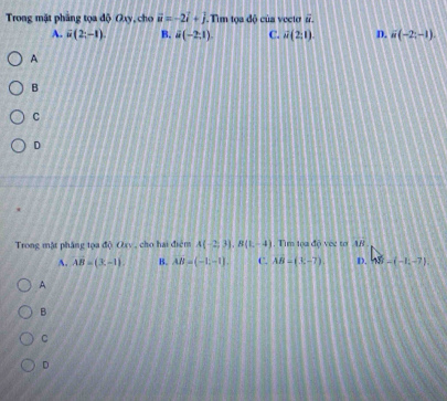 Trong mặt phẳng tọa độ Oxy, cho vector u=-2i+j.Tiìm tọa độ của vecto overline u.
A. i(2;-1). B. d(-2,1) C. overline u(2;1) D. u(-2;-1). 
A
B
C
D
Trong mặt pháng tọa độ Oxy, cho hai điểm A(-2,3). B(1,-4). Tim lọa độ vec to AB
A. AB=(x-1). B. AB=(-1,-1). C. AB=(x-7) D. 48-(-1-7). 
A
B
C
D