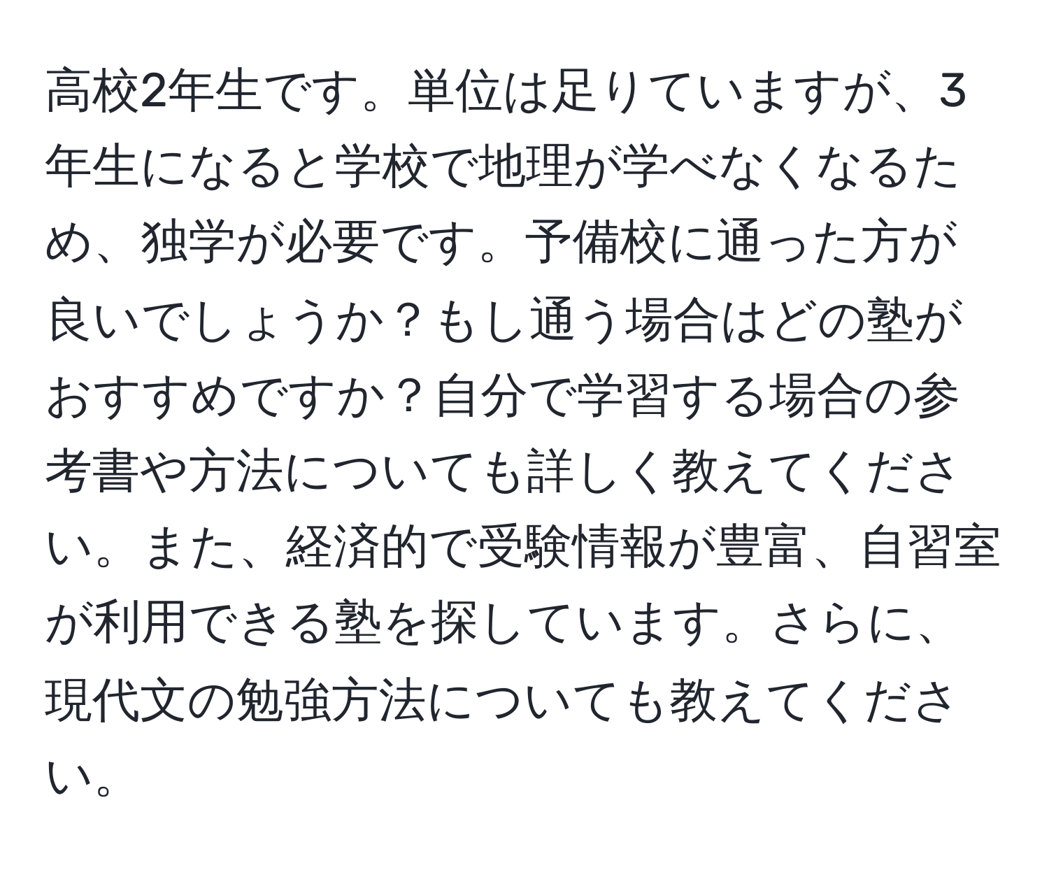 高校2年生です。単位は足りていますが、3年生になると学校で地理が学べなくなるため、独学が必要です。予備校に通った方が良いでしょうか？もし通う場合はどの塾がおすすめですか？自分で学習する場合の参考書や方法についても詳しく教えてください。また、経済的で受験情報が豊富、自習室が利用できる塾を探しています。さらに、現代文の勉強方法についても教えてください。