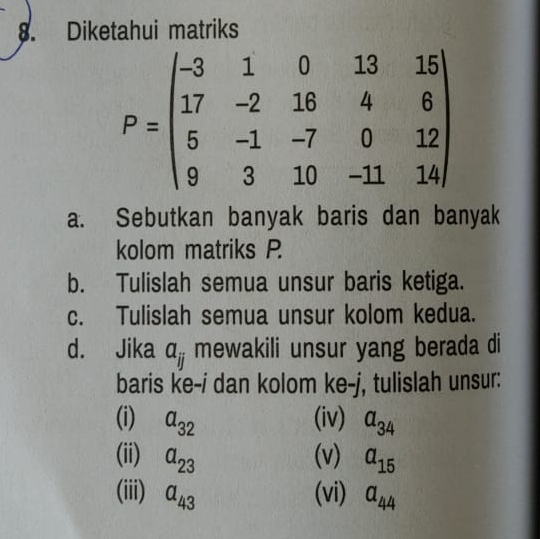 Diketahui matriks
P=beginpmatrix -3&1&0&13&15 17&-2&18&4&6 5&-1&-7&0&12 9&3&10&-11&14endpmatrix
a. Sebutkan banyak baris dan banyak 
kolom matriks P
b. Tulislah semua unsur baris ketiga. 
c. Tulislah semua unsur kolom kedua. 
d. Jika a_ij mewakili unsur yang berada di 
baris ke-i dan kolom ke-j, tulislah unsur: 
(i) a_32 (iv) a_34
(ii) a_23 (v) a_15
(iii) a_43 (vi) a_44