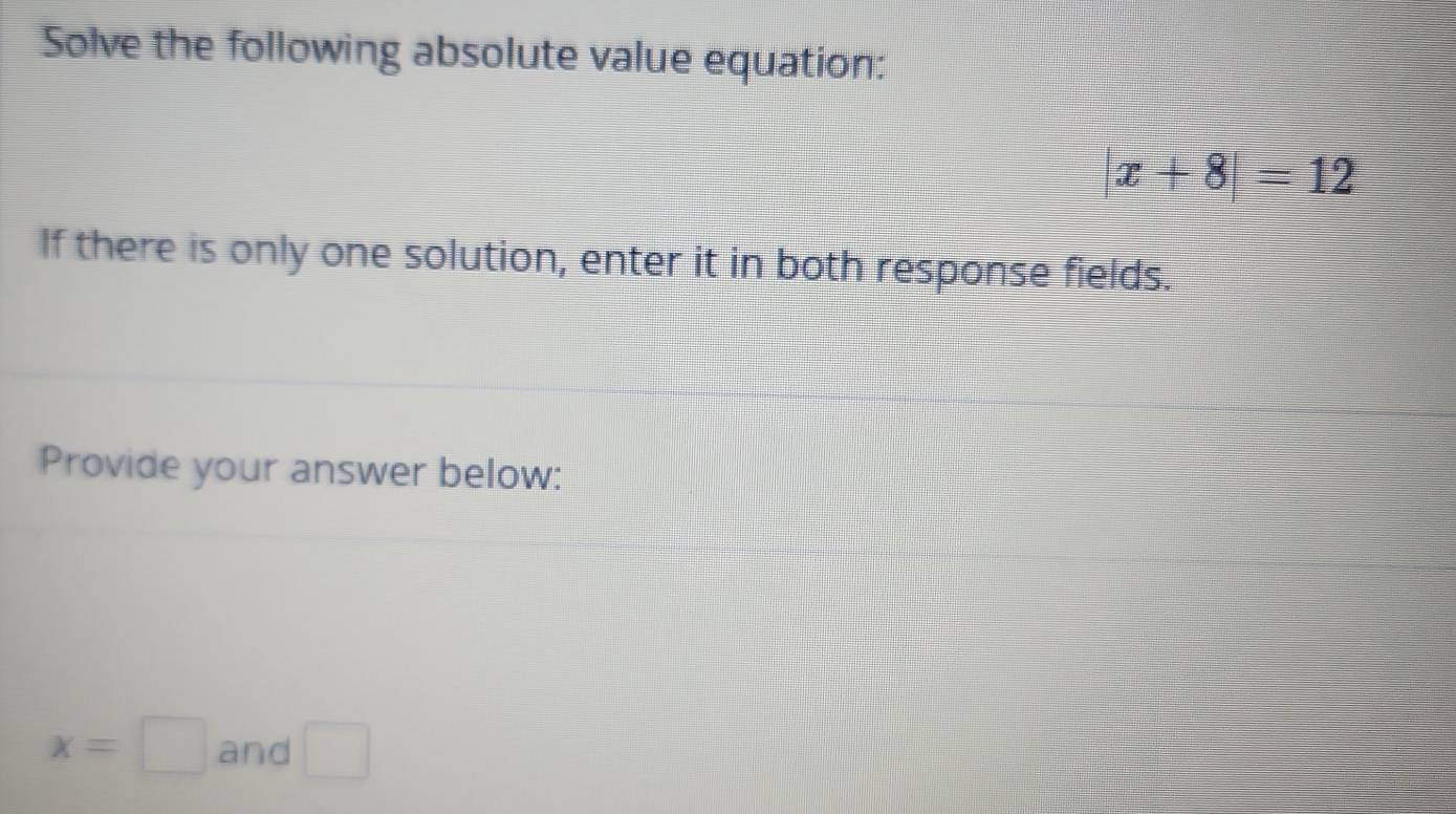 Solve the following absolute value equation:
|x+8|=12
If there is only one solution, enter it in both response fields. 
Provide your answer below:
x=□ and □