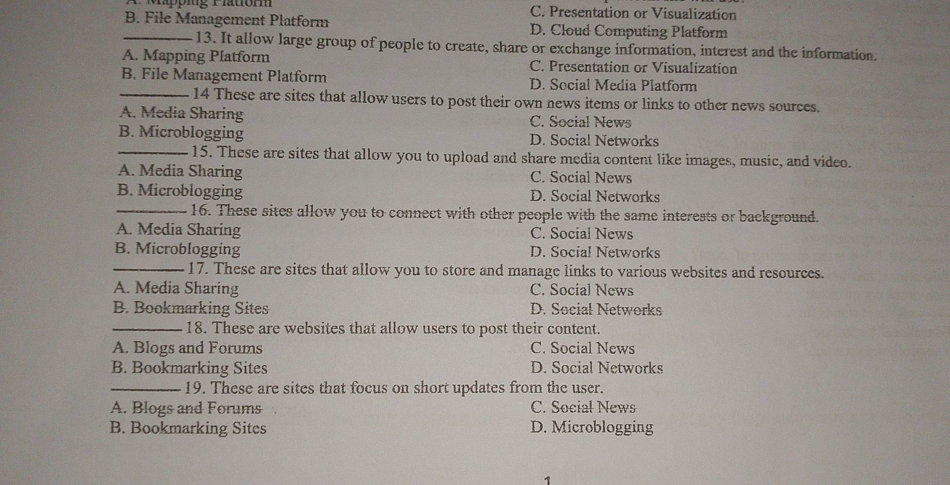 appiug 1 latiomm C. Presentation or Visualization
_B. File Management Platform D. Cloud Computing Platform
13. It allow large group of people to create, share or exchange information, interest and the information.
A. Mapping Platform
C. Presentation or Visualization
B. File Management Platform D. Social Media Platform
_14 These are sites that allow users to post their own news items or links to other news sources.
A. Media Sharing C. Social News
B. Microblogging D. Social Networks
_15. These are sites that allow you to upload and share media content like images, music, and video.
A. Media Sharing C. Social News
B. Microblogging D. Social Networks
_16. These sites allow you to connect with other people with the same interests or background.
A. Media Sharing C. Social News
B. Microblogging D. Social Networks
_17. These are sites that allow you to store and manage links to various websites and resources.
A. Media Sharing C. Social News
B. Bookmarking Sites D. Social Networks
_18. These are websites that allow users to post their content.
A. Blogs and Forums C. Social News
B. Bookmarking Sites D. Social Networks
_19. These are sites that focus on short updates from the user.
A. Blogs and Forums C. Social News
B. Bookmarking Sites D. Microblogging
1
