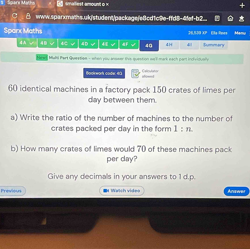 Sparx Maths smallest amount o × + 
www.sparxmaths.uk/student/package/e8cd1c9e-ffd8-4fef-b2... 
Sparx Maths 26,539 XP Ella Rees Menu 
4A 4B 4C 4D 4E 4F 4G 4H 41 Summary 
New! Multi Part Question - when you answer this question we'll mark each part individually 
Calculator 
Bookwork code: 4G allowed
60 identical machines in a factory pack 150 crates of limes per
day between them. 
a) Write the ratio of the number of machines to the number of 
crates packed per day in the form 1:n. 
b) How many crates of limes would 70 of these machines pack 
per day? 
Give any decimals in your answers to 1 d.p. 
Previous Watch video Answer