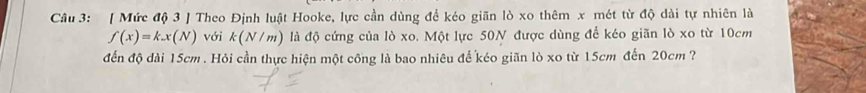 [ Mức độ 3 ] Theo Định luật Hooke, lực cần dùng đề kéo giãn lò xo thêm x mét từ độ dài tự nhiên là
f(x)=k.x(N) với k(N/m) là độ cứng của lò xo. Một lực 50N được dùng để kéo giãn lò xo từ 10cm
đến độ dài 15cm. Hỏi cần thực hiện một công là bao nhiêu để kéo giãn lò xo từ 15cm đến 20cm ?