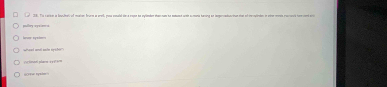 To raise a bucket of water from a well, you could tie a rope to cylinder that can be rotated with a crank having an larger radius than that of the cylinder;, in other words, you could have ued e()
pulley systems
lever system
wheel and axie systern
inclined plane systern
screw system