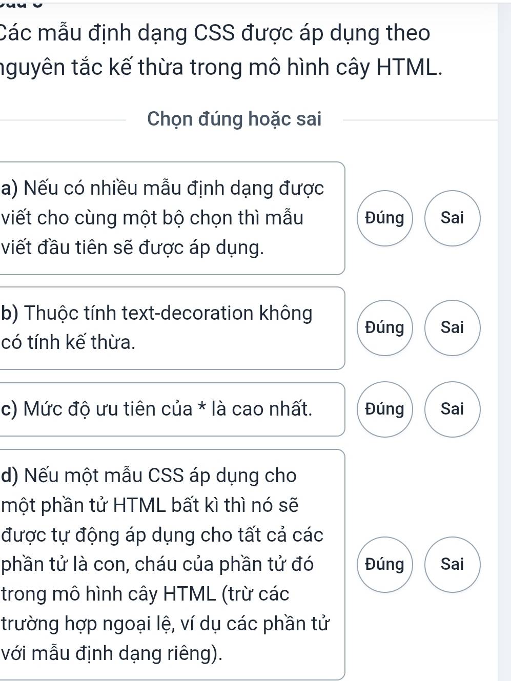 Các mẫu định dạng CSS được áp dụng theo
nguyên tắc kế thừa trong mô hình cây HTML.
Chọn đúng hoặc sai
a) Nếu có nhiều mẫu định dạng được
viết cho cùng một bộ chọn thì mẫu Đúng Sai
viết đầu tiên sẽ được áp dụng.
b) Thuộc tính text-decoration không
Đúng Sai
có tính kế thừa.
c) Mức độ ưu tiên của * là cao nhất. Đúng Sai
d) Nếu một mẫu CSS áp dụng cho
một phần tử HTML bất kì thì nó sẽ
được tự động áp dụng cho tất cả các
phần tử là con, cháu của phần tử đó Đúng Sai
trong mô hình cây HTML (trừ các
trường hợp ngoại lệ, ví dụ các phần tử
với mẫu định dạng riêng).