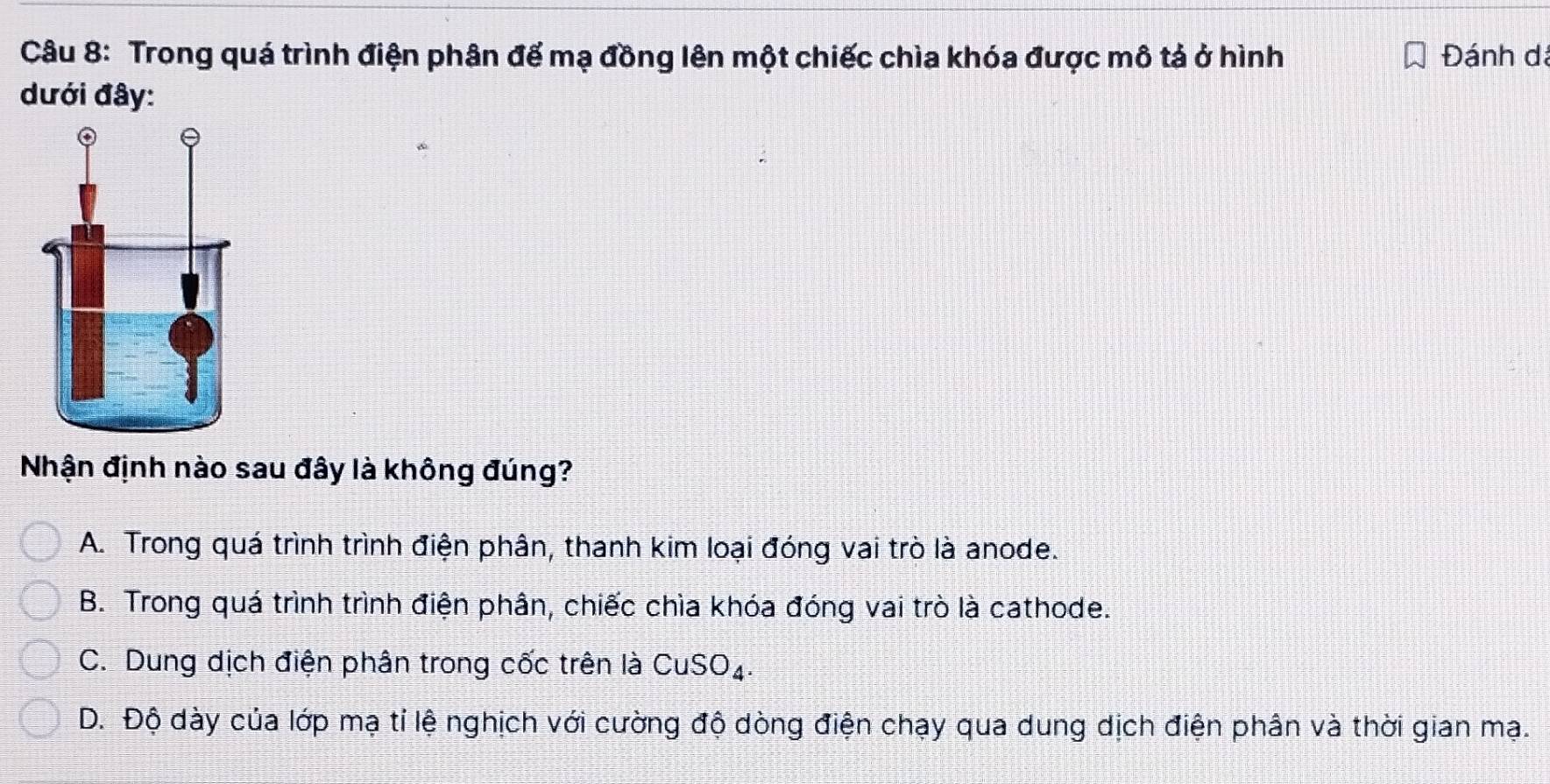 Trong quá trình điện phân đế mạ đồng lên một chiếc chìa khóa được mô tả ở hình Đánh dá
dưới đây:
Nhận định nào sau đây là không đúng?
A. Trong quá trình trình điện phân, thanh kim loại đóng vai trò là anode.
B. Trong quá trình trình điện phân, chiếc chìa khóa đóng vai trò là cathode.
C. Dung dịch điện phân trong cốc trên là CuSO_4.
D. Độ dày của lớp mạ tỉ lệ nghịch với cường độ dòng điện chạy qua dung dịch điện phân và thời gian mạ.