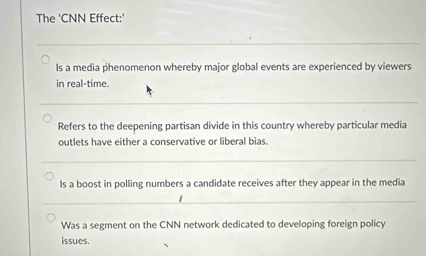 The 'CNN Effect:'
Is a media phenomenon whereby major global events are experienced by viewers
in real-time.
Refers to the deepening partisan divide in this country whereby particular media
outlets have either a conservative or liberal bias.
Is a boost in polling numbers a candidate receives after they appear in the media
Was a segment on the CNN network dedicated to developing foreign policy
issues.