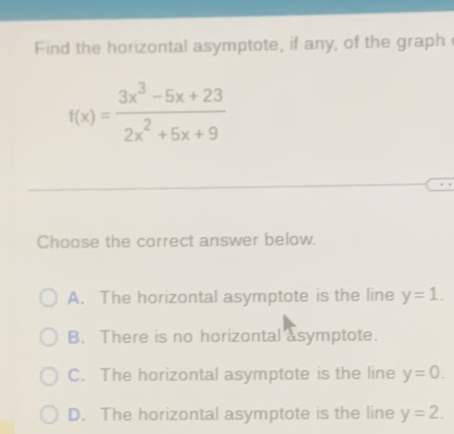 Find the horizontal asymptote, if any, of the graph
f(x)= (3x^3-5x+23)/2x^2+5x+9 
Choose the correct answer below.
A. The horizontal asymptote is the line y=1.
B. There is no horizontal asymptote.
C. The horizontal asymptote is the line y=0.
D. The horizontal asymptote is the line y=2.