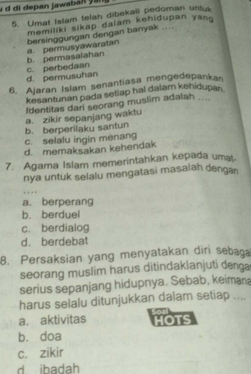 di depan jawaban yan 
5. Umat Islam telah dibekali pedoman untuk
memiliki sikap dalam kehidupan yan 
bersinggungan dengan banyak ....
a. permusyawaratan
b. permasalahan
c. perbedaan
d. permusuhan
6. Ajaran Islam senantiasa mengedepankan
kesantunan pada setiap hal dalam kehidupan.
Identitas dari seorang muslim adalah ....
a. zikir sepanjang waktu
b. berperilaku santun
c. selalu ingin menang
d. memaksakan kehendak
7. Agama Islam memerintahkan kepada umat-
nya untuk selalu mengatasi masalah dengan
, . ..
a. berperang
b. berduel
c. berdialog
d. berdebat
8. Persaksian yang menyatakan diri sebaga
seorang muslim harus ditindaklanjuti denga
serius sepanjang hidupnya. Sebab, keimana
harus selalu ditunjukkan dalam setiap ....
a. aktivitas HOTS
bù doa
c. zikir
d. ibadah