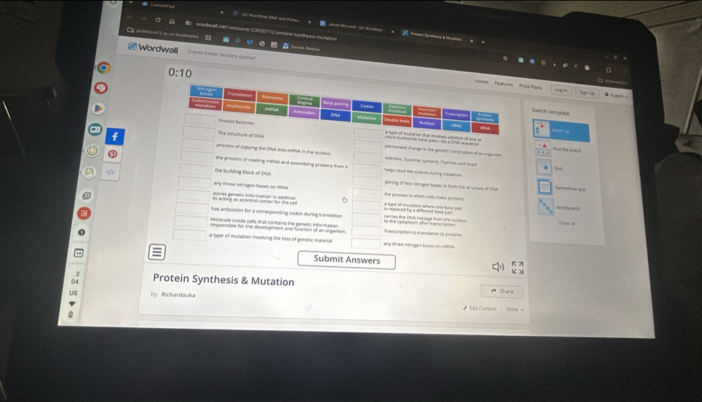 OZ WordWall DNA and Prote Jacey McLeod - Q2 VrordMian M Protein Slynshesis & M 
ona *12 s ' 
Wordwall Create better lessons quicker 
0:10 Libu f 
ce Plan 
Switch template 
nvolves addition of one or 
A 
NA permanent change in the genetic constioution of an organism 
f process of copying the DNA into mRNA in the nudeus 
Find the mucd 
Adenine, Guanine, cytosine, Thymine and Uraci Quu 
the process of reading mRNA and assembling proteins from i helps read the codons during traslation .