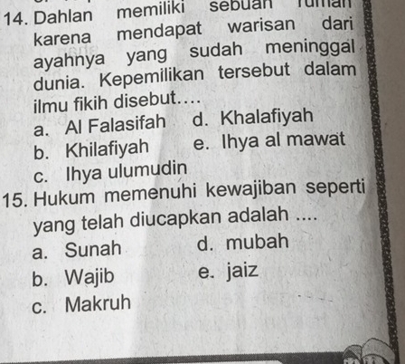 Dahlan memiliki sebuan Tuman
karena mendapat warisan dari
ayahnya yang sudah meninggal
dunia. Kepemilikan tersebut dalam
ilmu fikih disebut....
a. Al Falasifah d. Khalafiyah
b. Khilafiyah e. Ihya al mawat
c. Ihya ulumudin
15. Hukum memenuhi kewajiban seperti
yang telah diucapkan adalah ....
a. Sunah dà mubah
b. Wajib e. jaiz
c. Makruh