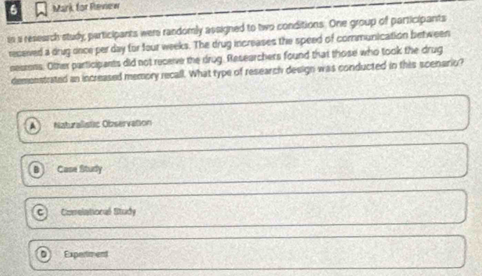 for Revierer
si a research study participants wers randomly assigned to two conditions. One group of participants
reseved a drug once per day for four weeks. The drug increases the speed of communication between
sestens. Other participants did not receive the drug. Researchers found that those who took the drug
demonstrated an increased memory recall. What type of research design was conducted in this scenario?
Naturalistic Observation
Case Study
C Comelational Study
0 Expertment