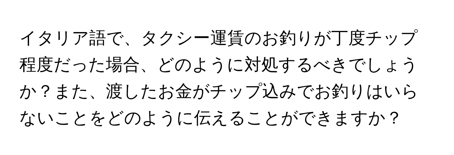 イタリア語で、タクシー運賃のお釣りが丁度チップ程度だった場合、どのように対処するべきでしょうか？また、渡したお金がチップ込みでお釣りはいらないことをどのように伝えることができますか？