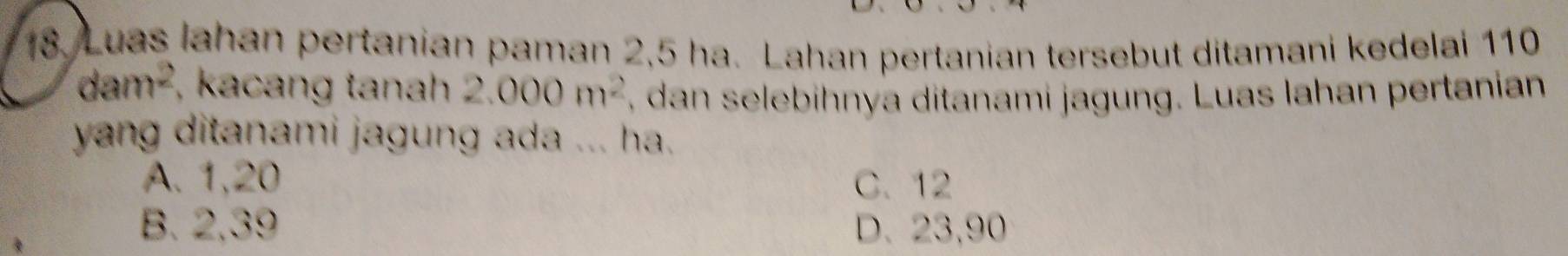 Luas Iahan pertanian paman 2,5 ha. Lahan pertanian tersebut ditamani kedelai 110
dam^2 , kacang tanahh 2.000m^2 , dan selebihnya ditanami jagung. Luas lahan pertanian
yang ditanami jagung ada ... ha.
A. 1,20 C. 12
B. 2,39 D. 23,90