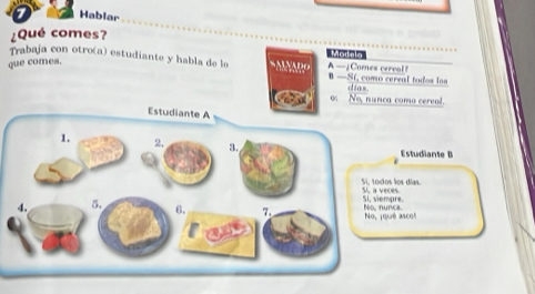 Hablar
¿Qué comes?
Trabaja con otro(a) estudiante y habla de lo * MNARO Mouala A —¿Comes cerval?
que comes.
B —Sf, como cereal todos los
dias.
o No, nunca como cereal.
Estudiante B
los días. 5, a veces.
Si, viempre.
é ascol No, nunca