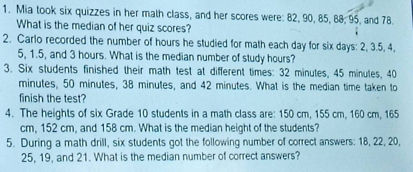 Mia took six quizzes in her math class, and her scores were: 82, 90, 85, 88, 95, and 78. 
What is the median of her quiz scores? 
2. Carlo recorded the number of hours he studied for math each day for six days : 2, 3.5, 4,
5, 1.5, and 3 hours. What is the median number of study hours? 
3. Six students finished their math test at different times: 32 minutes, 45 minutes, 40
minutes, 50 minutes, 38 minutes, and 42 minutes. What is the median time taken to 
finish the test? 
4. The heights of six Grade 10 students in a math class are: 150 cm, 155 cm, 160 cm, 165
cm, 152 cm, and 158 cm. What is the median height of the students? 
5. During a math drill, six students got the following number of correct answers: 18, 22, 20,
25, 19, and 21. What is the median number of correct answers?