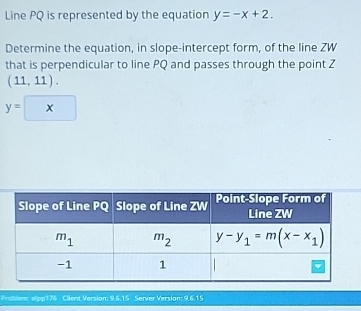 Line PQ is represented by the equation y=-x+2.
Determine the equation, in slope-intercept form, of the line ZW
that is perpendicular to line PQ and passes through the point Z
(11,11).
y=x
Problem: elpp176 Cilent Version: 9.6.15 Server Version: 9.6.15