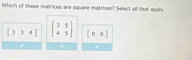 Which of these matrices are square matrices? Select all that apply.
[334] beginbmatrix 3&5 4&5endbmatrix [00]